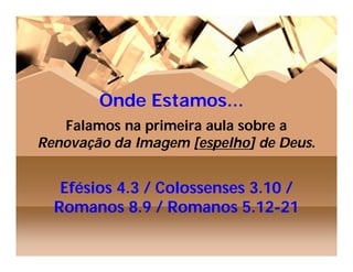 Onde Estamos...
   Falamos na primeira aula sobre a
Renovação da Imagem [espelho] de Deus.


   Efésios 4.3 / Colossenses 3.10 /
  Romanos 8.9 / Romanos 5.12-21
 