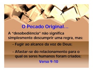 O Pecado Original…
A “desobediência” não significa
simplesmente descumprir uma regra, mas:
  – Fugir ao alcance da voz de Deus;
  – Afastar-se do relacionamento para o
    qual os seres humanos foram criados;
                  Verso 9-10
 