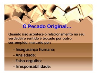 O Pecado Original…
Quando isso acontece o relacionamento no seu
verdadeiro sentido é trocado por outro
corrompido, marcado por:

  – Insegurança humana;
  – Ansiedade;
  – Falso orgulho;
  – Irresponsabilidade;
 