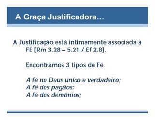 A Graça Justificadora…


A Justificação está intimamente associada a
    FÉ [Rm 3.28 – 5.21 / Ef 2.8].

    Encontramos 3 tipos de Fé

    A fé no Deus único e verdadeiro;
    A fé dos pagãos;
    A fé dos demônios;
 