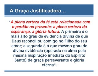 A Graça Justificadora…

“A plena certeza da fé está relacionada com
 o perdão no presente; a plena certeza da
 esperança, a glória futura. A primeira é o
 mais alto grau de evidência divina de que
 Deus reconciliou comigo no Filho do seu
 amor; a segunda é o que mesmo grau de
  divina evidência (operado na alma pela
  mesma inspiração imediata do Espírito
   Santo) de graça perseverante e glória
                  eterna”.
 