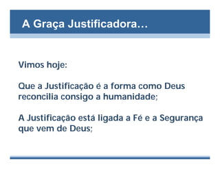 A Graça Justificadora…


Vimos hoje:

Que a Justificação é a forma como Deus
reconcilia consigo a humanidade;

A Justificação está ligada a Fé e a Segurança
que vem de Deus;
 