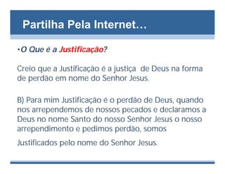 Partilha Pela Internet…

•O Que é a Justificação?

Creio que a Justificação é a justiça de Deus na forma
de perdão em nome do Senhor Jesus.

B) Para mim Justificação é o perdão de Deus, quando
nos arrependemos de nossos pecados e declaramos a
Deus no nome Santo do nosso Senhor Jesus o nosso
arrependimento e pedimos perdão, somos
Justificados pelo nome do Senhor Jesus.
 