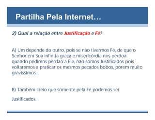 Partilha Pela Internet…
2) Qual a relação entre Justificação e Fé?


A) Um depende do outro, pois se não tivermos Fé, de que o
Senhor em Sua infinita graça e misericórdia nos perdoa
quando pedimos perdão a Ele, não somos Justificados pois
voltaremos a praticar os mesmos pecados bobos, porem muito
gravíssimos...


B) Também creio que somente pela Fé podemos ser

Justificados.
 