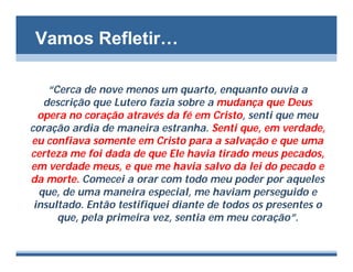 Vamos Refletir…

    “Cerca de nove menos um quarto, enquanto ouvia a
   descrição que Lutero fazia sobre a mudança que Deus
  opera no coração através da fé em Cristo, senti que meu
coração ardia de maneira estranha. Senti que, em verdade,
eu confiava somente em Cristo para a salvação e que uma
certeza me foi dada de que Ele havia tirado meus pecados,
em verdade meus, e que me havia salvo da lei do pecado e
da morte. Comecei a orar com todo meu poder por aqueles
  que, de uma maneira especial, me haviam perseguido e
 insultado. Então testifiquei diante de todos os presentes o
      que, pela primeira vez, sentia em meu coração”.
 