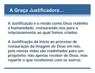 A Graça Justificadora…

A Justificação é o modo como Deus realinha
a humanidade, restaurando-nos para o
relacionamento ao qual fomos criados;

A Justificação dá inicio ao processo de
restauração da imagem de Deus em nós,
pois nossas vidas são realinhadas para um
propósito: não apenas receber de Deus, mas
repartir o que recebemos com os outros;
 