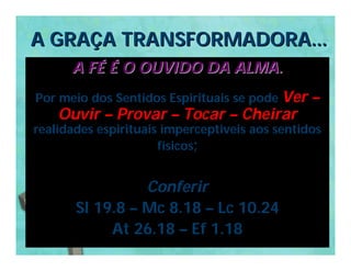 A GRAÇA TRANSFORMADORA...
      A FÉ É O OUVIDO DA ALMA.
Por meio dos Sentidos Espirituais se pode Ver   –
    Ouvir – Provar – Tocar – Cheirar
realidades espirituais imperceptiveis aos sentidos
                      físicos;


                 Conferir
       Sl 19.8 – Mc 8.18 – Lc 10.24
            At 26.18 – Ef 1.18
 