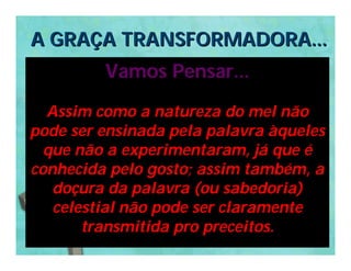 A GRAÇA TRANSFORMADORA...
         Vamos Pensar...

  Assim como a natureza do mel não
pode ser ensinada pela palavra àqueles
  que não a experimentaram, já que é
conhecida pelo gosto; assim também, a
   doçura da palavra (ou sabedoria)
   celestial não pode ser claramente
       transmitida pro preceitos.
 