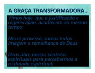 A GRAÇA TRANSFORMADORA...
Vimos hoje, que a justificação e
regeneração, acontecem ao mesmo
tempo;

Nesse processo, somos feitos
imagem e semelhança de Deus;

Deus abre nossos sentidos
espirituais para percebermos a
realidade espiritual;
 