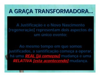 A GRAÇA TRANSFORMADORA...

    A Justificação e o Novo Nascimento
[regeneração] representam dois aspectos de
              um único evento;

       Ao mesmo tempo em que somos
justificados, a santificação começa a operar,
 há uma REAL [já começou] mudança e uma
  RELATIVA [esta acontecendo] mudança.
 