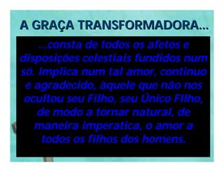 A GRAÇA TRANSFORMADORA...
    ...consta de todos os afetos e
disposições celestiais fundidos num
só. Implica num tal amor, continuo
 e agradecido, àquele que não nos
 ocultou seu Filho, seu Único FIlho,
    de modo a tornar natural, de
   maneira imperatica, o amor a
     todos os filhos dos homens.
 