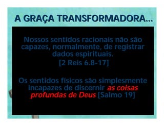 A GRAÇA TRANSFORMADORA...

  Nossos sentidos racionais não são
 capazes, normalmente, de registrar
          dados espirituais.
           [2 Reis 6.8-17]

Os sentidos físicos são simplesmente
  incapazes de discernir as coisas
   profundas de Deus [Salmo 19]
 