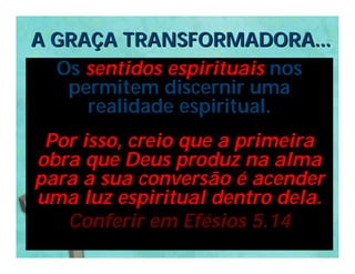 A GRAÇA TRANSFORMADORA...
  Os sentidos espirituais nos
   permitem discernir uma
     realidade espiritual.
 Por isso, creio que a primeira
obra que Deus produz na alma
para a sua conversão é acender
uma luz espiritual dentro dela.
   Conferir em Efésios 5.14
 
