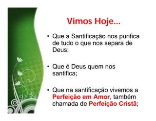 Vimos Hoje...
• Que a Santificação nos purifica
  de tudo o que nos separa de
  Deus;

• Que é Deus quem nos
  santifica;

• Que na santificação vivemos a
  Perfeição em Amor, também
  chamada de Perfeição Cristã;
 