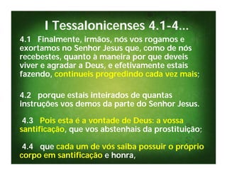 I Tessalonicenses 4.1-4...
4.1 Finalmente, irmãos, nós vos rogamos e
exortamos no Senhor Jesus que, como de nós
recebestes, quanto à maneira por que deveis
viver e agradar a Deus, e efetivamente estais
fazendo, continueis progredindo cada vez mais;

4.2 porque estais inteirados de quantas
instruções vos demos da parte do Senhor Jesus.

 4.3 Pois esta é a vontade de Deus: a vossa
santificação, que vos abstenhais da prostituição;

 4.4 que cada um de vós saiba possuir o próprio
corpo em santificação e honra,
 