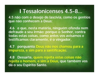 I Tessalonicenses 4.5-8...
4.5 não com o desejo de lascívia, como os gentios
que não conhecem a Deus;
 4.6 e que, nesta matéria, ninguém ofenda nem
defraude a seu irmão; porque o Senhor, contra
todas estas coisas, como antes vos avisamos e
testificamos claramente, é o vingador,
 4.7 porquanto Deus não nos chamou para a
impureza, e sim para a santificação.
 4.8 Dessarte, quem rejeita estas coisas não
rejeita o homem, e sim a Deus, que também vos
dá o seu Espírito Santo.
 