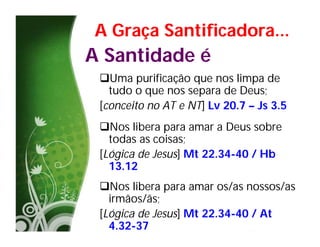 A Graça Santificadora...
A Santidade é
 Uma purificação que nos limpa de
   tudo o que nos separa de Deus;
 [conceito no AT e NT] Lv 20.7 – Js 3.5
 Nos libera para amar a Deus sobre
   todas as coisas;
 [Lógica de Jesus] Mt 22.34-40 / Hb
   13.12
 Nos libera para amar os/as nossos/as
   irmãos/ãs;
 [Lógica de Jesus] Mt 22.34-40 / At
   4.32-37
 