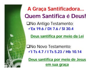 A Graça Santificadora...
Quem Santifica é Deus!
No Antigo Testamento;
 Ex 19.6 / Dt 7.6 / Sl 30.4
  Deus santifica por meio da Lei

No Novo Testamento;
 I Ts 4.7 / I Ts 5.23 / Hb 10.14

 Deus santifica por meio de Jesus
          em sua graça
 