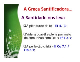 A Graça Santificadora...
A Santidade nos leva
À pleniturde da fé – Ef 4.13;

Vida saudavél e plena por meio
da comunhão com Deus Ef 1.3-7;

A perfeição cristã – II Co 7.1 /
Hb 6.1;
 