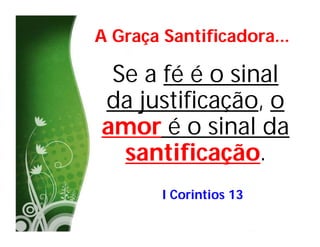 A Graça Santificadora...

 Se a fé é o sinal
da justificação, o
amor é o sinal da
  santificação.
        I Corintios 13
 