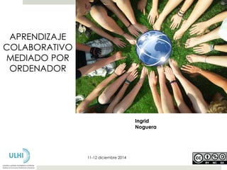 Ingrid 
Noguera 
11-12 diciembre 2014 
APRENDIZAJE 
COLABORATIVO 
MEDIADO POR 
ORDENADOR 
 
