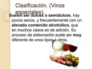 Clasificación. (Vinos
especiales).

Suelen ser dulces o semidulces, hay
pocos secos, y frecuentemente con un
elevado contenido alcohólico, que
en muchos casos es de adición. Su
proceso de elaboración suele ser muy
diferente de unos tipos a otros.

 