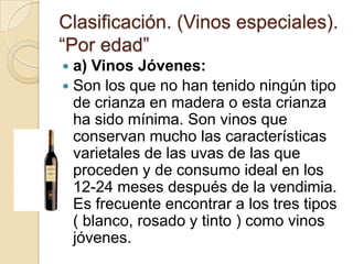 Clasificación. (Vinos especiales).
“Por edad”
a) Vinos Jóvenes:
 Son los que no han tenido ningún tipo
de crianza en madera o esta crianza
ha sido mínima. Son vinos que
conservan mucho las características
varietales de las uvas de las que
proceden y de consumo ideal en los
12-24 meses después de la vendimia.
Es frecuente encontrar a los tres tipos
( blanco, rosado y tinto ) como vinos
jóvenes.


 