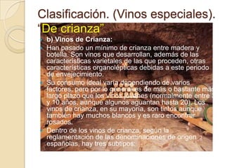 Clasificación. (Vinos especiales).
“De crianza”
b) Vinos de Crianza:
 Han pasado un mínimo de crianza entre madera y
botella. Son vinos que desarrollan, además de las
características varietales de las que proceden, otras
características organolépticas debidas a este periodo
de envejecimiento.
 Su consumo ideal varía dependiendo de varios
factores, pero por lo general es de más o bastante más
largo plazo que los vinos jóvenes (normalmente entre 3
y 10 años, aunque algunos aguantan hasta 20). Los
vinos de crianza, en su mayoría, son tintos aunque
también hay muchos blancos y es raro encontrar
rosados.
 Dentro de los vinos de crianza, según la
reglamentación de las denominaciones de origen
españolas, hay tres subtipos:


 