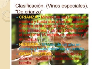 Clasificación. (Vinos especiales).
“De crianza”
CRIANZA.- Mínimo de seis meses en
madera y hasta dos años en botella.
Crianza será tanto el vino que tiene un
año en madera y otro en botella como
el que tiene 18 meses en madera y 6
en botella.
 RESERVA.- Mínimo de un año en
madera y hasta tres años en botella.
 GRAN RESERVA.- Mínimo de dos
años en madera y hasta cinco en
botella.


 