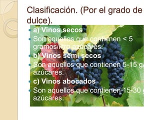 Clasificación. (Por el grado de
dulce).
a) Vinos secos
 Son aquellos que contienen < 5
gramos/litro azúcares.
 b) Vinos semi secos
 Son aquellos que contienen 5-15 g/l
azúcares.
 c) Vinos abocados
 Son aquellos que contienen 15-30 g/l
azúcares.


 