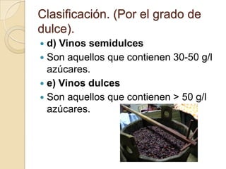 Clasificación. (Por el grado de
dulce).
d) Vinos semidulces
 Son aquellos que contienen 30-50 g/l
azúcares.
 e) Vinos dulces
 Son aquellos que contienen > 50 g/l
azúcares.


 
