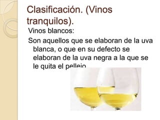 Clasificación. (Vinos
tranquilos).
Vinos blancos:
Son aquellos que se elaboran de la uva
blanca, o que en su defecto se
elaboran de la uva negra a la que se
le quita el pellejo.

 