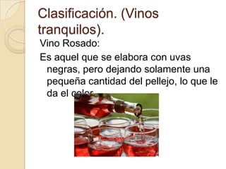 Clasificación. (Vinos
tranquilos).
Vino Rosado:
Es aquel que se elabora con uvas
negras, pero dejando solamente una
pequeña cantidad del pellejo, lo que le
da el color.

 