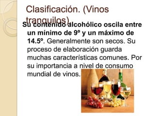 Clasificación. (Vinos
tranquilos).
Su contenido alcohólico oscila entre
un mínimo de 9º y un máximo de
14.5º. Generalmente son secos. Su
proceso de elaboración guarda
muchas características comunes. Por
su importancia a nivel de consumo
mundial de vinos.

 