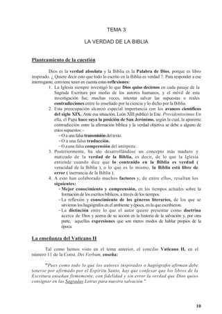 10
TEMA 3
LA VERDAD DE LA BIBLIA
Planteamiento de la cuestión
Dios es la verdad absoluta y la Biblia es la Palabra de Dios, porque es libro
inspirado. ¿ Quiere decir esto que todo lo escrito en la Biblia es verdad ?. Para responder a ese
interrogante, conviene tener en cuenta estas reflexiones:
1. La Iglesia siempre investigó lo que Dios quiso decirnos en cada pasaje de la
Sagrada Escritura por medio de los autores humanos, y el móvil de esta
investigación fue, muchas veces, intentar salvar las supuestas o reales
contradicciones entre lo enseñado por la ciencia y lo dicho por la Biblia.
2. Esta preocupación alcanzó especial importancia con los avances científicos
del siglo XIX. Ante esa situación, León XIII publicó la Ene. Providentissimus En
ella, el Papa hace suya la posición de San Jerónimo, según la cual, la aparente
contradicción entre la afirmación bíblica y la verdad objetiva se debe a alguno de
estos supuestos: -
-O a una falsa transmisión del texto.
-O a una falsa traducción.
-O a una falsa comprensión del intérprete.
3. Posteriormente, ha ido desarrollándose un concepto más maduro y
matizado de la verdad de la Biblia, es decir, de lo que la Iglesia
entiende cuando dice que lo contenido en la Biblia es verdad (
veracidad de la Biblia ), o lo que es lo mismo, la Biblia está libre de
error ( inerrancia de la Biblia ).
4. A esto han colaborado muchos factores y, de entre ellos, resaltan los
siguientes:
-Mejor conocimiento y comprensión, en los tiempos actuales sobre la
formación de los escritos bíblicos, a través de los tiempos.
-La reflexión y conocimiento de los géneros literarios, de los que se
sirvieron los hagiógrafos en el ambiente yépoca, en la que escribieron.
-La distinción entre lo que el autor quiere presentar como doctrina
acerca de Dios y acerca de su acción en la historia de la salvación y, por otra
parte, aquellas expresiones que son meros modos de hablar propios de la
época.
La enseñanza del Vaticano II
Tal como hemos visto en el tema anterior, el concilio Vaticano II, en el
número 11 de la Const. Dei Verbum, enseña:
"Pues como todo lo que los autores inspirados o hagiógrafos afirman debe
tenerse por afirmado por el Espíritu Santo, hay que confesar que los libros de la
Escritura enseñan firmemente, con fidelidad y sin error la verdad que Dios quiso
consignar en las Sagradas Letras para nuestra salvación ".
 