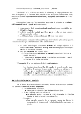 11
El mismo documento del Vaticano II, en el número 12, afirma:
"Dios habla en la Escritura por medio de hombres y en lenguaje humano; por
tanto el interprete de la Escritura, para conocer lo que Dios quiere comunicarnos, debe
estudiar con atención lo que los autores querían decir y Dios quería dar a conocer con dichas
palabras ".
Recogiendo orientaciones precedentes del Magisterio de la Iglesia, la enseñanza
del Vaticano II puede resumirse en estos puntos:
1. Lo que quieren decir los autores inspirados ha de tenerse como dicho por
el Espíritu Santo.
2. La Biblia enseña la verdad que Dios quiso revelar de cara a nuestra
salvación, no otra verdad.
3. La Biblia enseña esa verdad con firmeza, fidelidad y sin error.
Por lo demás, para conocer lo que Dios quiere revelarnos y los autores quieren
transmitirnos hay que tener en cuenta estas afirmaciones:
a. La verdad revelada para los hombres de todos los tiempos aparece, en la
Biblia, vinculada a modos de decir y mentalidades propios de la época
en que se escribieron los libros.
b. Hay que distinguir, por lo tanto, entre:
- Lo que pertenece al núcleo de la verdad que se revela ( esto es la
verdad revelada ),
- Y lo que es un modo de pensar de un tiempo determinado ( esto no
forma parte de la verdad revelada ).
Un ejemplo, de lo que acabamos de decir, es el siguiente:
- Los sinópticos describen el fin del mundo, de acuerdo con las ideas
del judaísmo de entonces. En esos pasajes evangélicos, el núcleo de la
verdad es que el mundo terminará (ésta es la verdad revelada ) y la
mentalidad de aquella época queda reflejada en los modos de expresar
esa verdad ( esos modos no forman parte de la verdad revelada ).
Naturaleza de la verdad revelada
En la Biblia, Dios nos comunica su verdad de cara a la salvación de todos
los hombres. Esa verdad revelada comprende:
- Verdades de orden metafísico:
 Por ejemplo, la realidad de Dios, la inmortalidad del alma..
- Acontecimientos históricos salvadores:
 Por ejemplo, acciones en favor de Israel, encarnación de Jesucristo,
muerte de Jesús en la cruz, su resurrección...
- Promesas:
 Por ejemplo, anuncio de la segunda venida de Cristo, la
resurrección de los cuerpos, la visión beatífica de los que mueren en
gracia...
 