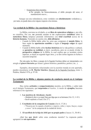 12
- Exigencias ético-morales:
 Por ejemplo, las bienaventuranzas, el doble precepto del amor, el
mandamiento nuevo...
Aunque sea una redundancia, estas verdades son absolutamente verdaderas y,
por tanto, no puede darse error alguno respecto a las mismas.
La verdad de la Biblia v las cuestiones físicas e históricas
La Biblia, conviene no olvidarlo, es un libro de naturaleza religiosa y, por ello,
no científica. Por eso, no pretende enseñar ni dar explicaciones científicas sobre la
naturaleza física; tampoco pretende informarnos con total exactitud acerca de la
historia humana. Teniendo en cuenta esto, debe afirmarse:
- Cuando la Biblia habla sobre los seres que componen el mundo físico, lo
hace según las apariencias sensibles o según el lenguaje vulgar de aquel
momento.
- Cuando la Biblia habla sobre hechos históricos de la vida política o cultural,
se garantiza su realidad, es decir, sucedieron, pero no se puede olvidar la
perspectiva religiosa de la Biblia, lo cual explica que se acentúen ciertos
aspectos, se dejen en segundo lugar otros, y se den ciertas lagunas en fechas o
sucesión temporal.
Por otra parte, los libros y pasajes de la Sagrada Escritura deben ser interpretados con
arreglo al género literario que tienen ( género histórico, parabólico, poético, etc.. ).
Ejemplos, directamente relacionados con la cuestión tratada en este apartado,
pueden encontrarse en B. Martín Sánchez, Manual de la Sagrada Escritura, tomo 1,
Palabra, Madrid 1976, p. 97-98.
La verdad de la Biblia y algunos puntos de conducta moral en el Antiguo
Testamento
Hay ciertas actitudes y comportamientos morales, en la Biblia, y sobre todo
en el Antiguo Testamento, que sorprenden al leerlos. A modo de ejemplos, hacemos
referencia a los siguientes:
1. Las mentiras de Abraham y Jacob:
-Abraham le dice a su mujer Sara que diga que es su hermana ( Gn 12, 1-10 )
-Jacob suplanta a Esaú ( Gn 27 )
2. Crueldades de la conquista de Canaán ( Jos 6, 17-26 ):
-“Pasaron por la espada a hombres y mujeres, niños y viejos, bueyes, ovejas
y asnos” en la conquista de la ciudad de Jericó.
3. El sacrificio de la hija de Jefté por su propio padre ( Jueces 11, 30-40 ).
¿Qué hay que decir sobre estas conductas morales? La respuesta podría
agruparse en seis apartados:
 