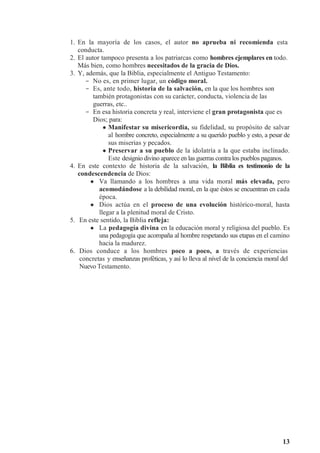 13
1. En la mayoría de los casos, el autor no aprueba ni recomienda esta
conducta.
2. El autor tampoco presenta a los patriarcas como hombres ejemplares en todo.
Más bien, como hombres necesitados de la gracia de Dios.
3. Y, además, que la Biblia, especialmente el Antiguo Testamento:
- No es, en primer lugar, un código moral.
- Es, ante todo, historia de la salvación, en la que los hombres son
también protagonistas con su carácter, conducta, violencia de las
guerras, etc..
- En esa historia concreta y real, interviene el gran protagonista que es
Dios; para:
 Manifestar su misericordia, su fidelidad, su propósito de salvar
al hombre concreto, especialmente a su querido pueblo y esto, a pesar de
sus miserias y pecados.
 Preservar a su pueblo de la idolatría a la que estaba inclinado.
Este designio divino aparece en las guerras contra los pueblos paganos.
4. En este contexto de historia de la salvación, la Biblia es testimonio de la
condescendencia de Dios:
 Va llamando a los hombres a una vida moral más elevada, pero
acomodándose a la debilidad moral, en la que éstos se encuentran en cada
época.
 Dios actúa en el proceso de una evolución histórico-moral, hasta
llegar a la plenitud moral de Cristo.
5. En este sentido, la Biblia refleja:
 La pedagogía divina en la educación moral y religiosa del pueblo. Es
una pedagogía que acompaña al hombre respetando sus etapas en el camino
hacia la madurez.
6. Dios conduce a los hombres poco a poco, a través de experiencias
concretas y enseñanzas proféticas, y así lo lleva al nivel de la conciencia moral del
Nuevo Testamento.
 