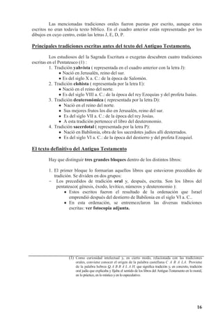 16
Las mencionadas tradiciones orales fueron puestas por escrito, aunque estos
escritos no eran todavía texto bíblico. En el cuadro anterior están representadas por los
dibujos en cuyo centro, están las letras J, E, D, P.
Principales tradiciones escritas antes del texto del Antiguo Testamento,
Los estudiosos del la Sagrada Escritura o exegetas descubren cuatro tradiciones
escritas en el Pentateuco (1) :
1. Tradición yahvista ( representada en el cuadro anterior con la letra J):
 Nació en Jerusalén, reino del sur.
 Es del siglo X a. C.: de la época de Salomón.
2. Tradición elohista ( representada por la letra E):
 Nació en el reino del norte.
 Es del siglo VIII a. C.: de la época del rey Ezequías y del profeta Isaías.
3. Tradición deuteronómica ( representada por la letra D):
 Nació en el reino del norte.
 Sus mejores frutos los dio en Jerusalén, reino del sur.
 Es del siglo VII a. C.: de la época del rey Josías.
 A esta tradición pertenece el libro del deuteronomio.
4. Tradición sacerdotal ( representada por la letra P):
 Nació en Babilonia, obra de los sacerdotes judíos allí desterrados.
 Es del siglo VI a. C.: de la época del destierro y del profeta Ezequiel.
El texto definitivo del Antiguo Testamento
Hay que distinguir tres grandes bloques dentro de los distintos libros:
1. El primer bloque lo formarían aquellos libros que estuvieron precedidos de
tradición. Se dividen en dos grupos:
- Los precedidos de tradición oral y, después, escrita. Son los libros del
pentateuco( génesis, éxodo, levítico, números y deuteronomio ):
 Estos escritos fueron el resultado de la ordenación que Israel
emprendió después del destierro de Babilonia en el siglo VI a. C..
 En esta ordenación, se entremezclaron las diversas tradiciones
escritas: ver fotocopia adjunta.
(1) Como curiosidad intelectual y, en cierto modo, relacionada con las tradiciones
orales, conviene conocer el origen de la palabra castellana C A B A LA. Proviene
de la palabra hebrea Q A B B A L A H, que significa tradición y, en concreto, tradición
oral judía que explicaba y fijaba el sentido de los libros del Antiguo Testamento en lo moral,
en lopráctico, en lomístico yen loespeculativo.
 