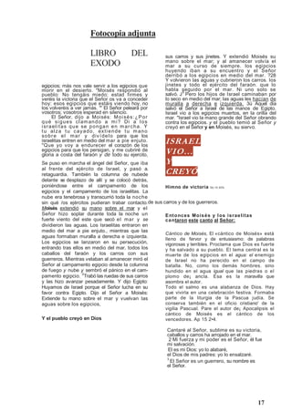17
Fotocopia adjunta
LIBRO DEL
EXODO
egipcios; más nos vale servir a los egipcios que
morir en el desierto. Moisés respondió al
pueblo: No tengáis miedo; estad firmes y
veréis la victoria que el Señor os va a conceder
hoy: esos egipcios que estáis viendo hoy, no
los volveréis a ver jamás. ' El Señor peleará por
vosotros; vosotros esperad en silencio.
El Señor, dijo a Moisés: Moisés:¿Por
qué sigues clamando a mi? Di a los
israelitas que se pongan en marcha. Y
tu alza tu cayado, extiende tu mano
sobre el mar y divídelo para que los
israelitas entren en medio del mar a pie enjuto.
Que yo voy a endurecer el corazón de los
egipcios para que los persigan, y me cubriré de
gloria a costa del faraón y de todo su ejercito,
de sus carros y de los guerreros.
Y el pueblo creyó en Dios
sus carros y sus jinetes. Y extendió Moisés su
mano sobre el mar; y al amanecer volvía el
mar a su curso de siempre. los egipcios
huyendo iban a su encuentro y el Señor
derribó a los egipcios en medio del mar. ?28
Y volvieron las aguas y cubrieron los carros. los
jinetes y todo el ejército del faraón. que lo
habla seguido por el mar. Ni uno solo se
salvó. J9
Pero los hijos de Israel caminaban por
lo seco en medio del mar; las aguas les hacían de
muralla a derecha e izquierda. 3ü Aquel día
salvó el Señor a Israel de las manos de Egipto.
Israel vio a los egipcios muertos, en la orilla del
mar. Israel vio la mano grande del Señor obrando
contra los egipcios. y el pueblo temió al Señor y
creyó en el Señor y en Moisés, su siervo.
ISRAEL
VIO...
Y
CREYÓ
Himno de victoria Sb 10 20%
Entonces Moisés y los israelitas
cantaron este canto al Señor:
Cántico de Moisés, El «cántico de Moisés» está
lleno de fervor y de entusiasmo: de palabras
vigorosas y terribles. Proclama que Dios es fuerte
y ha salvado a su pueblo. El tema central es la
muerte de los egipcios en el agua: el enemigo
de Israel no ha perecido en el campo de
batalla. No, como los demás hombres. sino
hundido en el agua igual que las piedras o el
plomo de¡ ancla. Esa es la maravilla que
asombra el autor.
Todo el salmo es una alabanza de Dios. Hay
que vivirla en una celebración festiva. Formaba
parte de la liturgia de la Pascua judía. Se
conserva también en el oficio cristiano' de la
vigilia Pascual. Pare el autor de¡ Apocalipsis el
cántico de Moisés es el cántico de los
vencedores. Ap 15 2•4.
Se puso en marcha el ángel del Señor, que iba
al frente del ejército de Israel, y pasó a.
retaguardia. También la columna de nubede
delante se desplazo de allí y se colocó detrás,
poniéndose entre el campamento de los
egipcios y el campamento de los israelitas. La
nube era tenebrosa y transcurrió toda la noche
sin qué /os ejércitos pudieran trabar contacto.
Moisés extendió su mano sobre el mar y el
Señor hizo soplar durante toda la noche un
fuerte viento del este que secó el mar y se
dividieron las aguas. Los Israelitas entraron en
medio del mar a pie enjuto., mientras que las
aguas formaban muralla a derecha e izquierda.
Los egipcios se lanzaron en su persecución,
entrando tras ellos en medio del mar, todos los
caballos del faraón y los carros con sus
guerreros. Mientras velaban al amanecer miró el
Señor al campamento egipcio desde la columna
de fuego y nube y sembró el pánico en el cam-
pamento egipcio. 2
Trabó las ruedas de sus carros
y las hizo avanzar pesadamente. Y dijo Egipto:
Huyamos de Israel porque el Señor lucha en su
favor contra Egipto. Dijo el Señor a Moisés:
Extiende tu mano sobre el mar y vuelvan las
aguas sobre los egipcios,
Cantaré al Señor, sublime es su victoria,
caballos y carros ha arrojado en el mar.
2 Mi fuerza y mi poder es el Señor, él fue
mi salvación.
El es mi Dios: yo lo alabaré,
el Dios de mis padres: yo lo ensalzaré.
3
El Señor es un guerrero, su nombre es
el Señor.
 
