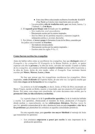 18



 Estos cinco libros coleccionados recibieron el nombrede LALEY
( La Torá ), el núcleo más importante para un judío.
- Los precedidos sólo de tradición oral y que son Josué, Jueces, 1 y
2 Samuel, 1 y 2 de Reyes.
2. El segundo gran bloque está formado por los profetas:
- Sin tradición oral precedente.
- Directamente escritos por los autores inspirados.
- Son los libros de los profetas mayores y menores (según la
ordenación católica ), en total, dieciocho.
3. Por último, el tercer grupo lo formarían el resto de los libros, conocidos por
los judíos con el nombre de Escritos:
- Sin tradición oral precedente.
- Directamente escritos por los autores inspirados. –
- Escritos entre los siglos V-I a.. C.
Como fueron escritos los evangelios
Antes de hablar sobre cómo se escribieron los evangelios, hay que distinguir entre el
Evangelio y los evangelios El Evangelio es la Buena Noticia, es decir, se quiere
expresar con ello la persona y la obra de Jesús, salvador del mundo. Cuando se habla
de los evangelios, nos estamos refiriendo a cuatro versiones escritas sobre la persona y
la obra de Jesús, dicho de otro modo, sobre el Evangelio. Esas versiones fueron
escritas por Mateo, Marcos, Lucas y Juan.
No hay que pensar que los evangelistas escribieron los evangelios, libros
inspirados, como al dictado del Espíritu Santo, de una sola vez. La Iglesia enseña que
hubo tres etapas en la formación de los evangelios.
La primera es la del evangelio, es decir, Jesús, el Hijo de Dios encarnado en
María Virgen, nacido en Belén, muerto y resucitado, que nos anunció el Evangelio del
Reino. Por tanto, esta etapa está constituida, tal como decíamos más arriba, por la
persona de Cristo, su vida en la tierra y su doctrina.
La segunda etapa es la de la predicación apostólica, la de la tradición hablada
y escrita. Los apóstoles, obedeciendo el mandato de Jesús, predicaron el Evangelio
donde podían y, especialmente, en las celebraciones litúrgicas. Muchas veces lo
que los apóstoles comunicaban de la vida y doctrina de Jesús era para responder y dar luz a
los problemas que planteaban los cristianos en aquellas comunidades primitivas.
En esta segunda etapa, para guardar con mayor fidelidad el mensaje de Jesús
que transmitían los apóstoles:
- Los cristianos empezaron a poner por escrito lo más importante de la
predicación apostólica.
 
