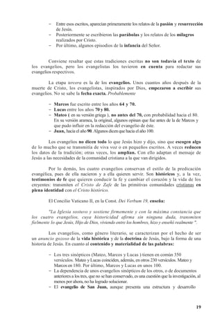 19
- Entre esos escritos, aparecían primeramente los relatos de la pasión y resurrección
de Jesús.
- Posteriormente se escribieron las parábolas y los relatos de los milagros
realizados por Cristo.
- Por último, algunos episodios de la infancia del Señor.
Conviene resaltar que estas tradiciones escritas no son todavía el texto de
los evangelios, pero los evangelistas los tuvieron en cuenta para redactar sus
evangelios respectivos.
La etapa tercera es la de los evangelios. Unos cuantos años después de la
muerte de Cristo, los evangelistas, inspirados por Dios, empezaron a escribir sus
evangelios. No se sabe la fecha exacta. Probablemente
- Marcos fue escrito entre los años 64 y 70.
- Lucas entre los años 70 y 80.
- Mateo ( en su versión griega ), no antes del 70, con probabilidad hacia el 80.
En su versión aramea, la original, algunos opinan que fue antes de la de Marcos y
que pudo influir en la redacción del evangelio de éste.
- Juan, hacia el año 90. Algunosdicen que hacia elaño 100.
Los evangelios no dicen todo lo que Jesús hizo y dijo, sino que escogen algo
de lo mucho que se transmitía de viva voz o en pequeños escritos. A veces reducen
los datos de la tradición; otras veces, los amplían. Con ello adaptan el mensaje de
Jesús a las necesidades de la comunidad cristiana a la que van dirigidos.
Por lo demás, los cuatro evangelios conservan el estilo de la predicación
evangélica, pues de ella nacieron y a ella quieren servir. Son históricos y, a la vez,
testimonios de fe que quieren conducir la fe y cambiar el corazón y la vida de los
creyentes: transmiten el Cristo de Zafe de las primitivas comunidades cristianas en
plena identidad con el Cristo histórico.
El Concilio Vaticano II, en la Const. Dei Verbum 19, enseña:
La Iglesia sostuvo y sostiene firmemente y con la máxima constancia que
los cuatro evangelios, cuya historicidad afirma sin ninguna duda, transmiten
fielmente lo que Jesús, Hijo de Dios, viviendo entre los hombres, hizo y enseñó realmente .
Los evangelios, como género literario, se caracterizan por el hecho de ser
un anuncio gozoso de la vida histórica y de la doctrina de Jesús, bajo la forma de una
historia de Jesús. En cuanto al contenido y materialidad de las palabras:
- Los tres sinópticos (Mateo, Marcos y Lucas ) tienen en común 350
versículos. Mateo y Lucas coinciden, además, en otros 230 versículos. Mateo y
Marcos en 180. Por último, Marcos y Lucas en unos 100.
- La dependencia de unos evangelios sinópticos de los otros, o de documentos
anteriores a los tres, que no se han conservado, es una cuestión que la investigación, al
menos por ahora, no ha logrado solucionar.
- El evangelio de San Juan, aunque presenta una estructura y desarrollo
 