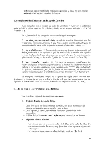 20
diferentes, recoge también la predicación apostólica y tiene, por eso, muchas
coincidencias con los evangelios sinópticos.
La enseñanza del Catecismo en la Iglesia Católica
“Los evangelios son el corazón de todas las escrituras  por ser el testimonio
principal de la vida y doctrina de la Palabra hecha carne, nuestro salvador  ” ( Dei
Verbum 18 ).
En la formación de los evangelios se pueden distinguir tres etapas:
1. La vida y la enseñanza de Jesús. La Iglesia mantiene firmemente que los
evangelios... comunican fielmente lo que Jesús... hizo y enseñó realmente para la
salvación de ellos hasta el día en que fue levantado al cielo (Dei Verbum 19).
2. La tradición oral.  Los apóstoles ciertamente después de la ascensión del
Señor predicaron a sus oyentes lo que El había dicho y obrado, con aquella
crecida inteligencia de que ellos gozaban, amaestrados por los acontecimientos
gloriosos de Cristo y por la luz del Espíritu de Verdad »(Dei Verbum 19).
3. Los evangelios escritos.  Los autores sagrados escribieron los
cuatro evangelios, escogiendo algunas cosas de la muchas que ya se transmitían de
palabra o por escrito, sintetizando otras, o explicándolas atendiendo
a la condición de
la iglesias, conservando por fin la forma de proclamación, de manera que
siempre nos comunicaban la verdad sincera acerca de Jesús (Dei Verbum 19).
El Evangelio cuatriforme ocupa en la Iglesia un lugar único; de ello dan
testimonio la veneración de que lo rodea la liturgia y el atractivo incomparable que ha
ejercido en todo tiempo sobre los santos( Catecismo de la Iglesia Católica 125 - 126).
Modo de citar o interpretar las citas bíblicas
Conviene tener en cuenta los siguientes apartados:
1. División de cada libro de la Biblia.
- Cada libro de la Biblia se divide en capítulos, que están numerados: el
número suele resaltar por su tamaño y por la tinta.
- Cada capítulo, a su vez, se divide en versículos que también están
numerados.
- El libro de los Salmos no tiene capítulos: van numerados los Salmos.
2. Signos en las citas bíblicas.
- Lo primero que se encuentra en la cita bíblica es la sigla del libro. Se
encuentran también los números y junto con ellos alguno o algunos de
estos signos:
Una coma: separa siempre el capítulo del versículo ( Lc 5,4 ).
 