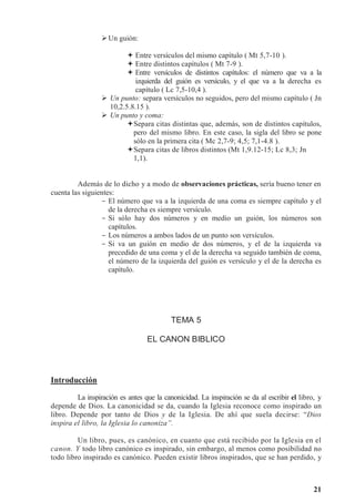 21
Un guión:
 Entre versículos del mismo capítulo ( Mt 5,7-10 ).
 Entre distintos capítulos ( Mt 7-9 ).
 Entre versículos de distintos capítulos: el número que va a la
izquierda del guión es versículo, y el que va a la derecha es
capítulo ( Lc 7,5-10,4 ).
 Un punto: separa versículos no seguidos, pero del mismo capítulo ( Jn
10,2.5.8.15 ).
 Un punto y coma:
Separa citas distintas que, además, son de distintos capítulos,
pero del mismo libro. En este caso, la sigla del libro se pone
sólo en la primera cita ( Mc 2,7-9; 4,5; 7,1-4.8 ).
Separa citas de libros distintos (Mt 1,9.12-15; Lc 8,3; Jn
1,1).
Además de lo dicho y a modo de observaciones prácticas, sería bueno tener en
cuenta las siguientes:
- El número que va a la izquierda de una coma es siempre capítulo y el
de la derecha es siempre versículo.
- Si sólo hay dos números y en medio un guión, los números son
capítulos.
- Los números a ambos lados de un punto son versículos.
- Si va un guión en medio de dos números, y el de la izquierda va
precedido de una coma y el de la derecha va seguido también de coma,
el número de la izquierda del guión es versículo y el de la derecha es
capítulo.
TEMA 5
EL CANON BIBLICO
Introducción
La inspiración es antes que la canonicidad. La inspiración se da al escribir el libro, y
depende de Dios. La canonicidad se da, cuando la Iglesia reconoce como inspirado un
libro. Depende por tanto de Dios y de la Iglesia. De ahí que suela decirse: “Dios
inspira el libro, la Iglesia lo canoniza”.
Un libro, pues, es canónico, en cuanto que está recibido por la Iglesia en el
canon. Y todo libro canónico es inspirado, sin embargo, al menos como posibilidad no
todo libro inspirado es canónico. Pueden existir libros inspirados, que se han perdido, y
 
