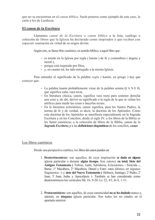 22
que no se encuentran en el canon bíblico. Suele ponerse como ejemplo de este caso, la
carta a los de Laodicea.
El canon de la Escritura
Llamamos canon de la Escritura o canon bíblico a la lista, catálogo o
colección de libros que la Iglesia ha declarado como inspirados y que reciben con
especial veneración en virtud de su origen divino.
Según esto, se llama libro canónico, en sentido bíblico, a aquel libro que:
- es tenido en la Iglesia por regla ( kanón ) de fe y costumbres ( dogma y
moral ),
- porque está inspirado por Dios,
- y, en cuanto tal, ha sido entregado a la misma Iglesia.
Para entender el significado de la palabra regla ( kanón, en griego ) hay que
conocer que:
- La palabra kanón probablemente viene de la palabra semita Q A N E H,
que significa caña, vara recta.
- En literatura clásica, canon, significa vara recta para sostener derecha
una cosa y, de ahí, derivó su significado a la regla de la que se valían los
artífices para medir las cosas o hacerlas rectas.
- En la literatura eclesiástica, canon significa, para los Santos Padres, la
norma de fe y de verdad, es decir, la doctrina de los Apóstoles. Como
esta doctrina de los Apóstoles se manifiesta especialmente en la Sagrada
Escritura y en los Concilios, desde el siglo IV, a los libros de la Biblia se
les llamó canónicos; a la colección de libros de la Biblia, canon de la
Sagrada Escritura; y a las definiciones dogmáticas de los concilios, canas
Los libros canónicos
Desde una perspectiva católica, los librosdeicanonpuedenser
1. Deuterónomicos: son aquellos, de cuya inspiración se duda en alguna
iglesia particular o durante algún tiempo. Son catorce en total. Siete del
Antiguo Testamento ( Tobías, Judit, Sabiduría, Eclesiástico - Sirácida -,
Baruc, 1° Macabeos, 2° Macabeos, Daniel y Ester- estos últimos en algunos
fragmentos -) y siete del Nuevo Testamento ( Hebreos, Santiago, 2' Pedro, 2'
Juan, 3' Juan, Judas y Apocalipsis ). También se han considerado como
deuteronómicos los versículos Mc 16, 9-20; Lc 22, 43; Jn 8, 1-11.
2. Protocanónicos: son aquellos, de cuya canonicidad no se ha dudado nunca y,
además, en ninguna iglesia particular. Son todos los no citados en el
apartado anterior.
 