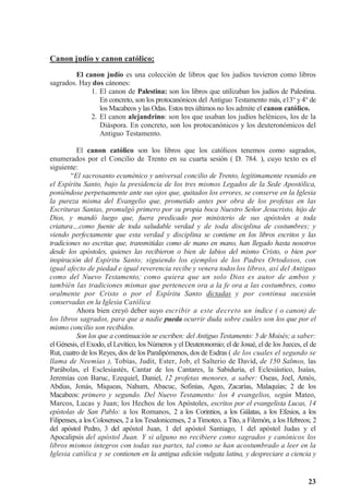 23
Canon judío y canon católico;
El canon judío es una colección de libros que los judíos tuvieron como libros
sagrados. Hay dos cánones:
1. El canon de Palestina: son los libros que utilizaban los judíos de Palestina.
En concreto, son los protocanónicos del Antiguo Testamento más, e13° y 4° de
los Macabeos ylas Odas. Estos tres últimos no los admite el canon católico.
2. El canon alejandrino: son los que usaban los judíos helénicos, los de la
Diáspora. En concreto, son los protocanónicos y los deuteronómicos del
Antiguo Testamento.
El canon católico son los libros que los católicos tenemos como sagrados,
enumerados por el Concilio de Trento en su cuarta sesión ( D. 784. ), cuyo texto es el
siguiente:
“El sacrosanto ecuménico y universal concilio de Trento, legítimamente reunido en
el Espíritu Santo, bajo la presidencia de los tres mismos Legados de la Sede Apostólica,
poniéndose perpetuamente ante sus ojos que, quitados los errores, se conserve en la Iglesia
la pureza misma del Evangelio que, prometido antes por obra de los profetas en las
Escrituras Santas, promulgó primero por su propia boca Nuestro Señor Jesucristo, hijo de
Dios, y mandó luego que, fuera predicado por ministerio de sus apóstoles a toda
criatura…como fuente de toda saludable verdad y de toda disciplina de costumbres; y
viendo perfectamente que esta verdad y disciplina se contiene en los libros escritos y las
tradiciones no escritas que, transmitidas como de mano en mano, han llegado hasta nosotros
desde los apóstoles, quienes las recibieron o bien de labios del mismo Cristo, o bien por
inspiración del Espíritu Santo; siguiendo los ejemplos de los Padres Ortodoxos, con
igual afecto de piedad e igual reverencia recibe y venera todoslos libros, así del Antiguo
como del Nuevo Testamento,,
como quiera que un solo Dios es autor de ambos y
también las tradiciones mismas que pertenecen ora a la fe ora a las costumbres, como
oralmente por Cristo o por el Espíritu Santo dictadas y por continua sucesión
conservadas en la Iglesia Católica
Ahora bien creyó deber suyo escribir a este decreto un índice ( o canon) de
los libros sagrados, para que a nadie pueda ocurrir duda sobre cuáles son los que por el
mismo concilio son recibidos.
Son los que a continuación se escriben: del Antiguo Testamento: 5 de Moisés; a saber:
el Génesis, el Exodo, el Levítico, los Números y el Deuteronomio; el de Josué, el de los Jueces, el de
Rut, cuatro de los Reyes, dos de los Paralipómenos, dos de Esdras ( de los cuales el segundo se
llama de Neemías ), Tobías, Judit, Ester, Job, el Salterio de David, de 150 Salmos, las
Parábolas, el Esclesiastés, Cantar de los Cantares, la Sabiduría, el Eclesiástico, Isaías,
Jeremías con Baruc, Ezequiel, Daniel, 12 profetas menores, a saber: Oseas, Joel, Amós,
Abdias, Jonás, Miqueas, Nahum, Abacuc, Sofinías, Ageo, Zacarías, Malaquías; 2 de los
Macabeos: primero y segundo. Del Nuevo Testamento: los 4 evangelios, según Mateo,
Marcos, Lucas y Juan; los Hechos de los Apóstoles, escritos por el evangelista Lucas, 14
epístolas de San Pablo: a los Romanos, 2 a los Corintios, a los Gálatas, a los Efesios, a los
Filipenses, a los Colosenses, 2 a los Tesalonicenses, 2 a Timoteo, a Tito, a Filemón, a los Hebreos; 2
del apóstol Pedro, 3 del apóstol Juan, 1 del apóstol Santiago, 1 del apóstol Judas y el
Apocalipsis del apóstol Juan. Y si alguno no recibiere como sagrados y canónicos los
libros mismos íntegros con todas sus partes, tal como se han acostumbrado a leer en la
Iglesia católica y se contienen en la antigua edición vulgata latina, y despreciare a ciencia y
 