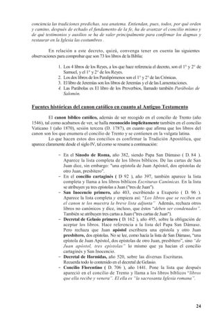 24
conciencia las tradiciones predichas, sea anatema. Entiendan, pues, todos, por qué orden
y camino, después de echado el fundamento de la fe, ha de avanzar el concilio mismo y
de qué testimonios y auxilios se ha de valer principalmente para confirmar los dogmas y
restaurar en la Iglesia las costumbres .
En relación a este decreto, quizá, convenga tener en cuenta las siguientes
observaciones para comprobar que son 73 los libros de la Biblia:
1. Los 4 libros de los Reyes, a los que hace referencia el decreto, son el 1° y 2° de
Samuel, y el 1° y 2° de los Reyes.
2. Los dos libros de los Paralipómenos son el 1° y 2° de las Crónicas.
3. El libro de Jeremías son los libros de Jeremías yel de las Lamentaciones.
4. Las Parábolas es El libro de los Proverbios, llamado también Parábolas de
Salomón.
Fuentes históricas del canon católico en cuanto al Antiguo Testamento
El canon bíblico católico, además de ser recogido en el concilio de Trento (año
1546), tal como acabamos de ver, se halla reconocido implícitamente también en el concilio
Vaticano 1 (año 1870), sesión tercera (D. 1787), en cuanto que afirma que los libros del
canon son los que enumera el concilio de Trento y se contienen en la vulgata latina.
Lo que hacen estos dos concilios es confirmar la Tradición Apostólica, que
aparece claramente desde el siglo IV, tal como se resume a continuación:
- En el Sínodo de Roma, año 382, siendo Papa San Dámaso ( D. 84 ).
Aparece la lista completa de los libros bíblicos. De las cartas de San
Juan dice, sin embargo: una epístola de Juan Apóstol, dos epístolas de
otro Juan, presbítero.
- En el concilio cartaginés ( D 92 ), año 397, también aparece la lista
completa y llama a los libros bíblicos Escrituras Canónicas. En la lista
se atribuyen ya tres epístolas a Juan (tres de Juan).
- San Inocencio primero, año 403, escribiendo a Exuperio ( D. 96 ).
Aparece la lista completa y empieza así: “Los libros que se reciben en
el canon te los muestra la breve lista adjunta” Además, rechaza otros
libros no canónicos y dice, incluso, que éstos “deben ser condenados”.
También se atribuyen tres cartas a Juan (tres cartas de Juan).
- Decretal de Gelasio primero ( D. 162 ), año 495, sobre la obligación de
aceptar los libros. Hace referencia a la lista del Papa San Dámaso.
Pero rechaza que Juan apóstol escribiera una epístola y otro Juan
presbítero, dos epístolas. No se lee, como hacía la lista de San Dámaso, “una
epístola de Juan Apóstol, dos epístolas de otro Juan, presbítero”, sino “de
Juan apóstol, tres epístolas” lo mismo que ya hacían el concilio
cartaginés y San Inocencio.
- Decretal de Hormidas, año 520, sobre las diversas Escrituras.
Recuerda todo lo contenido en el decretal de Gelasio.
- Concilio Florentino ( D. 706 ), año 1441. Pone la lista que después
apareció en el concilio de Trento y llama a los libros bíblicos “libros
que ella recibe y venera”. El ella es “la sacrosanta Iglesia romana”.
 
