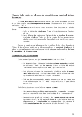 25
El canon judío pasó a ser el canon de uso cristiano en cuanto al Antiguo
Testamento
El canon judío alejandrino, menos los libros 3° y 4° de los Macabeos, y el libro
de las Odas, pasó a ser el canon primitivo cristiano. Este canon es el de la versión de
los Setenta ( LXX ).
Las normas que se tuvieron en cuenta para saber si un libro era o no canónico
fueron:
1. Saber si había sido citado por Cristo o los apóstoles como Escritura
divina.
2. Saber si había sido citado como Escritura divina en las obras de origen y
tradición cristiana. Todos los de la versión de los setenta fueron
citados como inspirados por los Santos Padres de los siglos primero y
segundo.
De esto se concluye que la Iglesia recibió el catálogo de los Libros Sagrados de
Cristo y de los apóstoles, verdad que ha sido confirmada por el magisterio infalible de la
Iglesia, en los concilios antes citados, y el magisterio de la Iglesia es para los católicos el criterio
de canonicidad y de absoluta certeza
El canon del Nuevo Testamento
Como punto de partida, hay que tener en cuenta estas tres cosas:
- En tiempos de Cristo, existía entre los judíos una firme persuasión, aprobada
por el mismo Cristo y por los apóstoles, de que los libros del Antiguo
Testamento estaban inspirados por Dios y, por tanto, divinos.
- Los primeros cristianos, las comunidades primitivas, tenían la misma
veneración a las cartas y escritos de los apóstoles que los judíos, Cristo y los
apóstoles tenían a los libros del Antiguo Testamento.
- Más aún, los mismos apóstoles mandan, algunas veces, que sus cartas sean
leídas públicamente ( Tes 5,27; Ap 1,3 ) y que se leyeran en otras iglesias
( Col 4,16 ).
En la formación de este canon, hubo un proceso gradual:
- No consta que Cristo escribiera o mandara escribir a los apóstoles. Les mando
predicar, cosa que hicieron. Este fue el período de la  catequesis oral.
- Posteriormente, empiezan a aparecer los escritos neotestamentarios,
no antes del año 40 y no más tarde de la década de los 90. Se puede decir que
el proceso en la  canonización de los evangelios y las cartas de S.
Pablo terminó pronto. De las cartas de S. Pablo dirá ya S. Pedro:
 