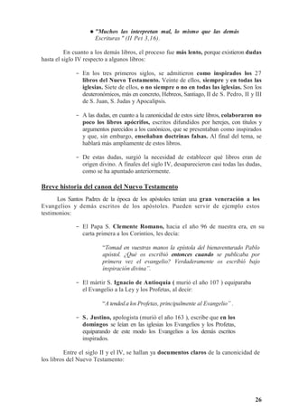26



 Muchos las interpretan mal, lo mismo que las demás
Escrituras  (II Pet 3,16).
En cuanto a los demás libros, el proceso fue más lento, porque existieron dudas
hasta el siglo IV respecto a algunos libros:
- En los tres primeros siglos, se admitieron como inspirados los 27
libros del Nuevo Testamento. Veinte de ellos, siempre y en todas las
iglesias. Siete de ellos, o no siempre o no en todas las iglesias. Son los
deuteronómicos, más en concreto, Hebreos, Santiago, II de S. Pedro, II y III
de S. Juan, S. Judas y Apocalipsis.
- A las dudas, en cuanto a la canonicidad de estos siete libros, colaboraron no
poco los libros apócrifos, escritos difundidos por herejes, con títulos y
argumentos parecidos a los canónicos, que se presentaban como inspirados
y que, sin embargo, enseñaban doctrinas falsas. Al final del tema, se
hablará más ampliamente de estos libros.
- De estas dudas, surgió la necesidad de establecer qué libros eran de
origen divino. A finales del siglo IV, desaparecieron casi todas las dudas,
como se ha apuntado anteriormente.
Breve historia del canon del Nuevo Testamento
Los Santos Padres de la época de los apóstoles tenían una gran veneración a los
Evangelios y demás escritos de los apóstoles. Pueden servir de ejemplo estos
testimonios:
- El Papa S. Clemente Romano, hacia el año 96 de nuestra era, en su
carta primera a los Corintios, les decía:
“Tomad en vuestras manos la epístola del bienaventurado Pablo
apóstol. ¿Qué os escribió entonces cuando se publicaba por
primera vez el evangelio? Verdaderamente os escribió bajo
inspiración divina”.
- El mártir S. Ignacio de Antioquía ( murió el año 107 ) equiparaba
el Evangelio a la Ley y los Profetas, al decir:
“A tended a los Profetas, principalmente al Evangelio” .
- S. Justino, apologista (murió el año 163 ), escribe que en los
domingos se leían en las iglesias los Evangelios y los Profetas,
equiparando de este modo los Evangelios a los demás escritos
inspirados.
Entre el siglo II y el IV, se hallan ya documentos claros de la canonicidad de
los libros del Nuevo Testamento:
 
