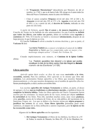 27
- El Fragmento Muratoriano (descubierto por Muratori, de ahí el
nombre, en 1740 ), que es de hacia el año 180, recoge en el canon todos los
libros del Nuevo Testamento, menos la carta a los Hebreos.
- Citan el canon completo Orígenes (vivió del años 185 al 264 ), S.
Atanasio (vivió del año 295 al 373 ), S. Agustín (vivió del año 354
al 430 ) y ya, a partir de ahí, el decreto de Gelasio, indicado en otra
parte de este tema.
A partir de Gelasio, quedó fijo el canon y, de manera dogmática, con el
Concilio de Trento (se ha hablado de esto anteriormente). En este Concilio se definió
que todos los libros, con todas sus partes, deben ser recibidos como sagrados y
canónicos (D. 784). El Concilio se limitó a reconocer solemnemente, después de un
largo proceso, lo que la Iglesia ya vivía.
El Concilio Vaticano I volvió a enseñar la misma doctrina y, por su parte, el
Vaticano II dirá:
“La misma Tradición da a conocer a la Iglesia el canon de los Libros
Sagrados y hace que los comprenda cada vez mejor y los
mantenga siempre activos” ( Const. Dei Verbum, 8).
Citando implícitamente este número, el Catecismo de la Iglesia Católica
afirma:
“La Tradición apostólica hizo discernir a la Iglesia qué escritos
constituyen la lista de los libros santos Esta lista integral es llamada
«canon» de las Escrituras” ( n°
.120).
Libros apócrifos
Apócrifo quiere decir oculto; se dice de una cosa sustraída a la vista,
escondida, secreta. Para los católicos, libro apócrifo es lo mismo que libro no
canónico. Los protestantes llaman apócrifos a los libros que nosotros llamamos
deuterocanónicos, y a los que nosotros designamos con el nombre de apócrifos ellos los
llaman pseudoepígrafos, es decir, escritos con nombre falso.
Los escritos apócrifos del Antiguo Testamento se deben, en parte, al deseo
de agregar a la Ley nuevas tradiciones o exhortaciones morales, y también al deseo de
completar la historia bíblica. Todos los libros apócrifos del Nuevo Testamento fueron
escritos por los cristianos. La mayor parte de las veces, tenían por objeto satisfacer
la curiosidad de los fieles. Para ello, narraban muchas cosas, unas veces piadosas,
otras pueriles, acerca de la infancia de Cristo, de su vida pública, del nacimiento de la
Santísima Virgen, etc.. Los que se deben a los herejes tenían por objeto proponer y
justificar los errores de su secta. Estos libros apócrifos pretendían pasar como
canónicos, al amparo de su falsa atribución a autores inspirados, pero la Iglesia no los
ha reconocido como tales.
Algunos de los libros apócrifos son los siguientes:
1. Del Antiguo Testamento: el libros de los Jubileos, los libros In y IV
de Esdras, la oración de Manasés, los libros III y IV de los Macabeos, los
 